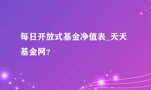 每日开放式基金净值表_天天基金网？