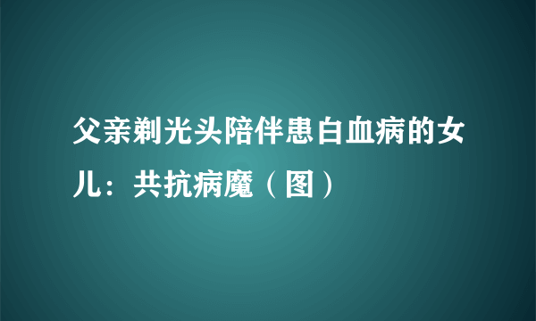 父亲剃光头陪伴患白血病的女儿：共抗病魔（图）