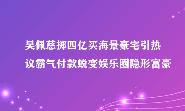 吴佩慈掷四亿买海景豪宅引热议霸气付款蜕变娱乐圈隐形富豪