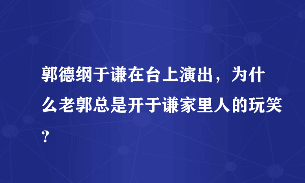 郭德纲于谦在台上演出，为什么老郭总是开于谦家里人的玩笑？