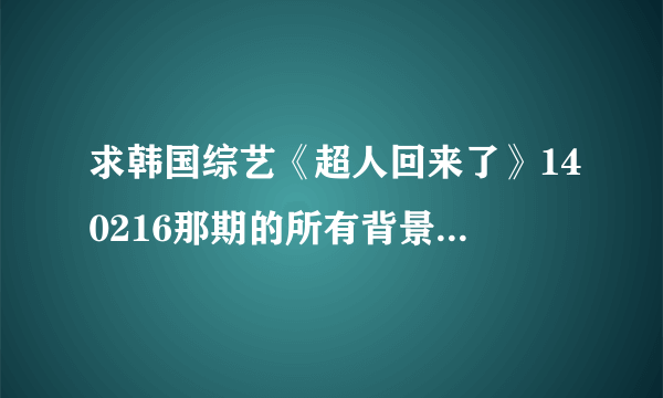 求韩国综艺《超人回来了》140216那期的所有背景音乐是什么？谢谢！！