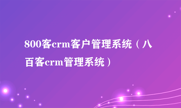 800客crm客户管理系统（八百客crm管理系统）