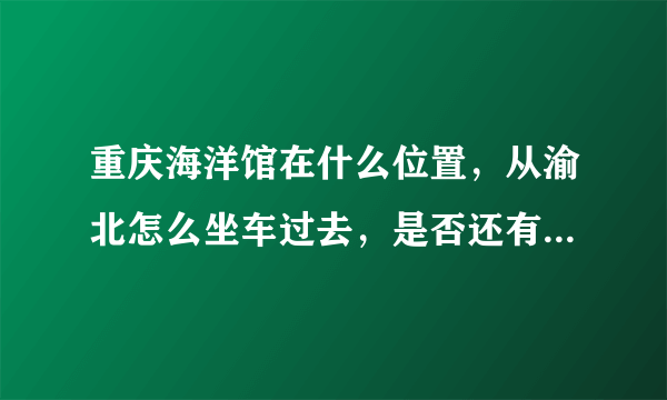 重庆海洋馆在什么位置，从渝北怎么坐车过去，是否还有在营业...