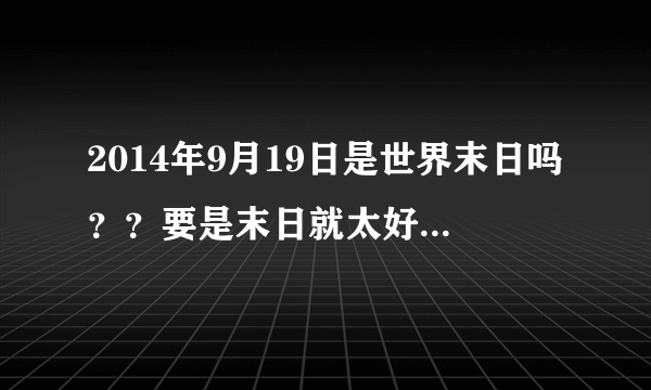 2014年9月19日是世界末日吗？？要是末日就太好了！！！