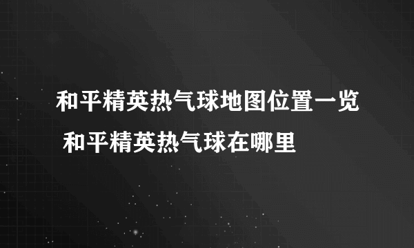 和平精英热气球地图位置一览 和平精英热气球在哪里