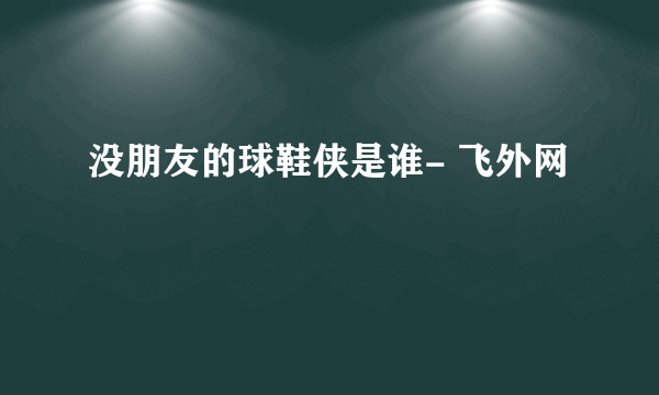 没朋友的球鞋侠是谁- 飞外网