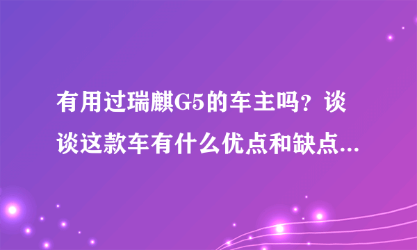 有用过瑞麒G5的车主吗？谈谈这款车有什么优点和缺点？谢谢！