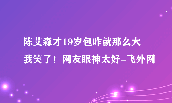 陈艾森才19岁包咋就那么大 我笑了！网友眼神太好-飞外网