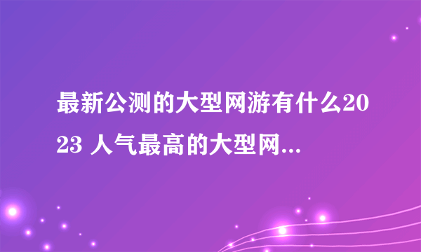 最新公测的大型网游有什么2023 人气最高的大型网络游戏推荐