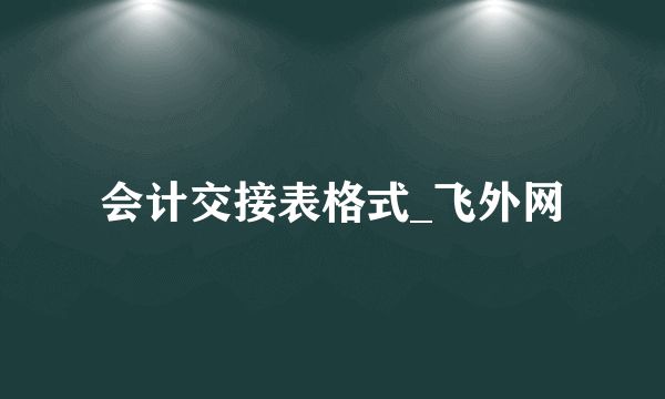 会计交接表格式_飞外网