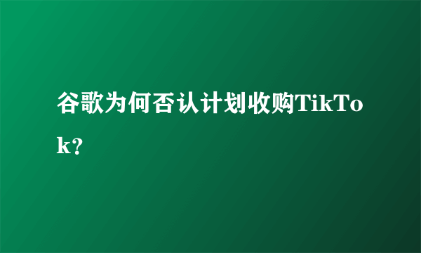 谷歌为何否认计划收购TikTok？