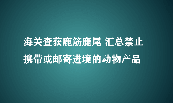 海关查获鹿筋鹿尾 汇总禁止携带或邮寄进境的动物产品