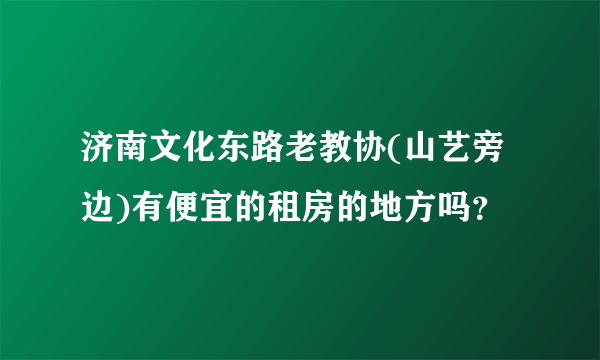 济南文化东路老教协(山艺旁边)有便宜的租房的地方吗？