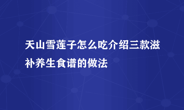 天山雪莲子怎么吃介绍三款滋补养生食谱的做法