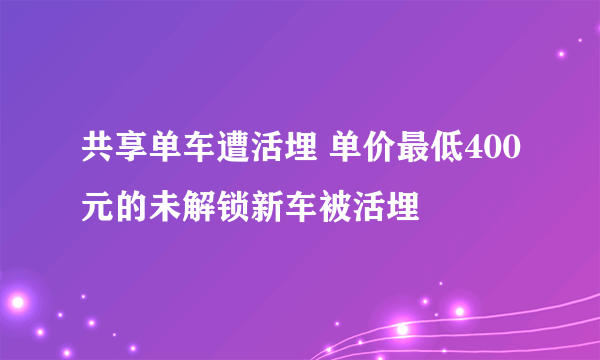 共享单车遭活埋 单价最低400元的未解锁新车被活埋