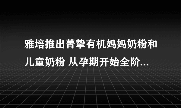 雅培推出菁挚有机妈妈奶粉和儿童奶粉 从孕期开始全阶段有机呵护