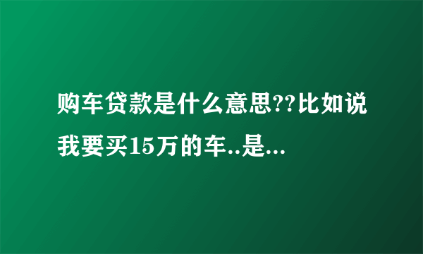 购车贷款是什么意思??比如说我要买15万的车..是不是银行直接贷款15万呢??