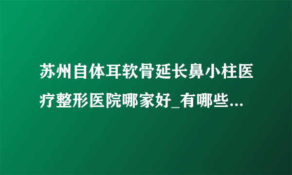 苏州自体耳软骨延长鼻小柱医疗整形医院哪家好_有哪些_哪里好单