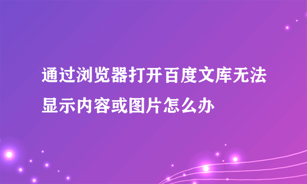 通过浏览器打开百度文库无法显示内容或图片怎么办