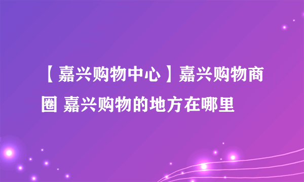 【嘉兴购物中心】嘉兴购物商圈 嘉兴购物的地方在哪里