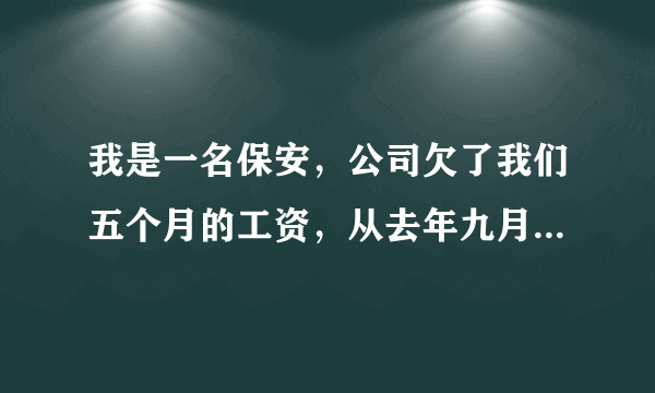 我是一名保安，公司欠了我们五个月的工资，从去年九月份到现在一分钱没发，公司说政府没钱给保洁公司，所以没给我们发。