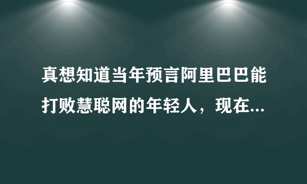 真想知道当年预言阿里巴巴能打败慧聪网的年轻人，现在成功了没有？现在是什么地位？