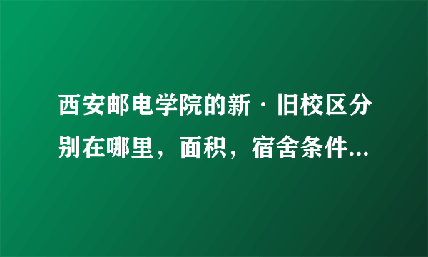 西安邮电学院的新·旧校区分别在哪里，面积，宿舍条件分别怎样？（有地图或照片为佳）