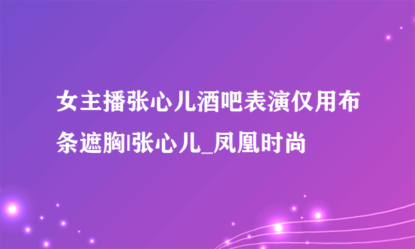 女主播张心儿酒吧表演仅用布条遮胸|张心儿_凤凰时尚