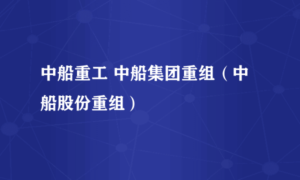 中船重工 中船集团重组（中船股份重组）