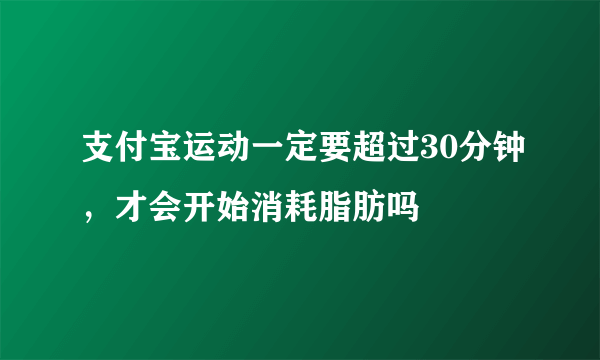 支付宝运动一定要超过30分钟，才会开始消耗脂肪吗