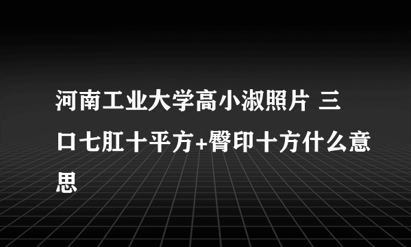 河南工业大学高小淑照片 三口七肛十平方+臀印十方什么意思