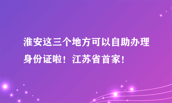 淮安这三个地方可以自助办理身份证啦！江苏省首家！