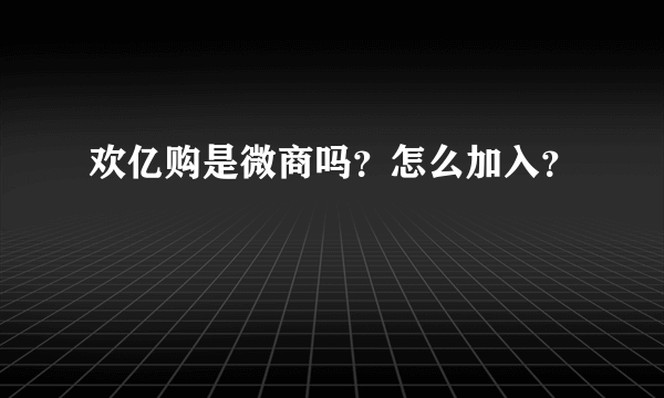 欢亿购是微商吗？怎么加入？