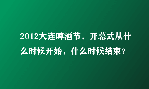 2012大连啤酒节，开幕式从什么时候开始，什么时候结束？