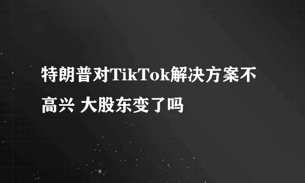 特朗普对TikTok解决方案不高兴 大股东变了吗