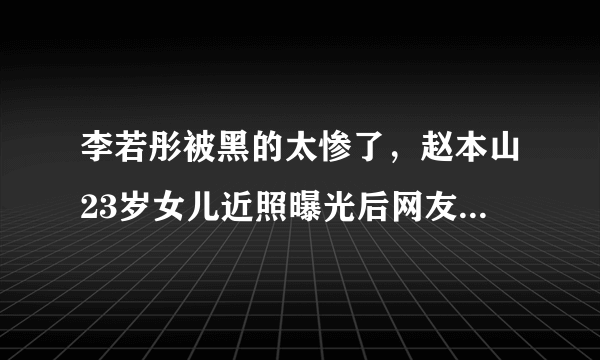 李若彤被黑的太惨了，赵本山23岁女儿近照曝光后网友为何这样说？