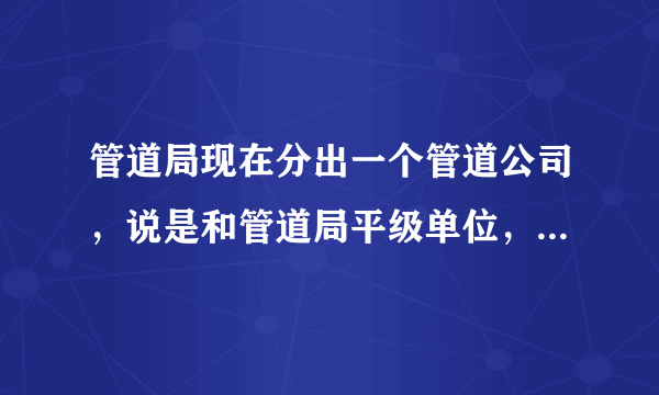 管道局现在分出一个管道公司，说是和管道局平级单位，待遇怎么样？