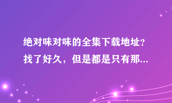 绝对味对味的全集下载地址？找了好久，但是都是只有那几集！想要全一些的！谢谢！