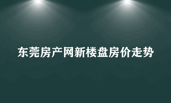 东莞房产网新楼盘房价走势