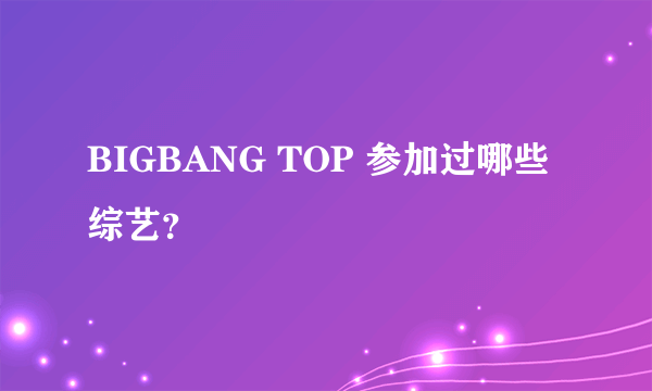 BIGBANG TOP 参加过哪些综艺？