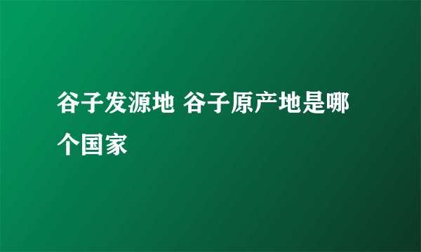 谷子发源地 谷子原产地是哪个国家