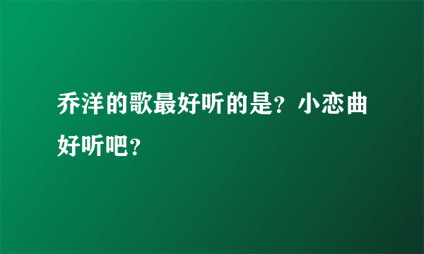 乔洋的歌最好听的是？小恋曲好听吧？