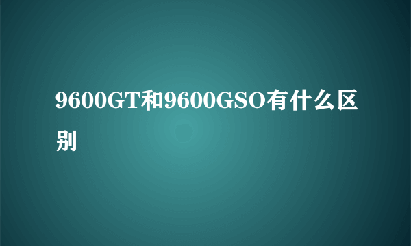 9600GT和9600GSO有什么区别