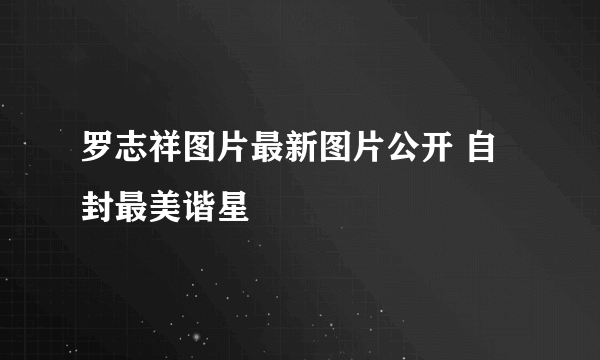 罗志祥图片最新图片公开 自封最美谐星