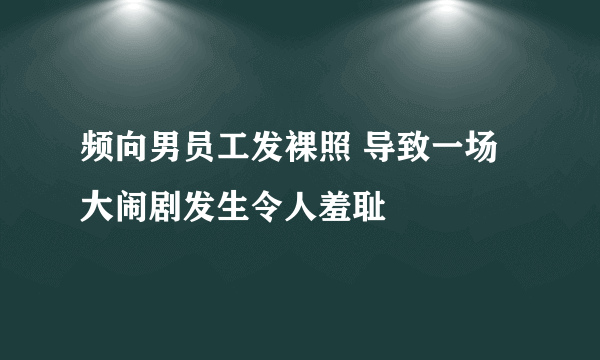 频向男员工发裸照 导致一场大闹剧发生令人羞耻