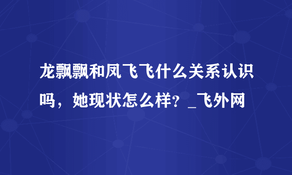 龙飘飘和凤飞飞什么关系认识吗，她现状怎么样？_飞外网