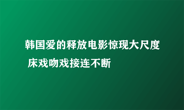 韩国爱的释放电影惊现大尺度 床戏吻戏接连不断