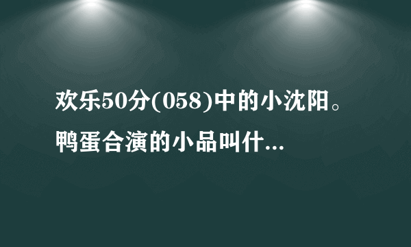 欢乐50分(058)中的小沈阳。鸭蛋合演的小品叫什么啊？？？？？？？？