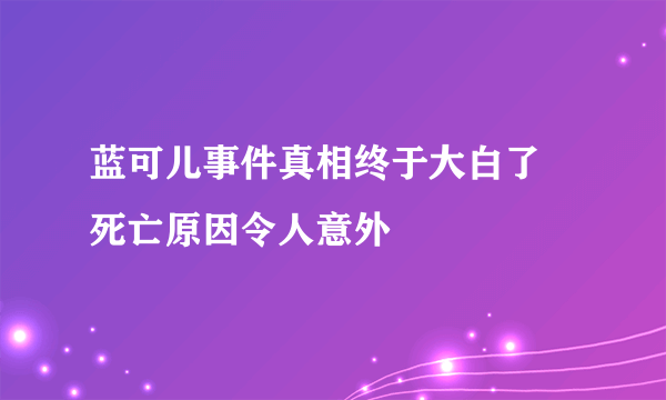 蓝可儿事件真相终于大白了 死亡原因令人意外