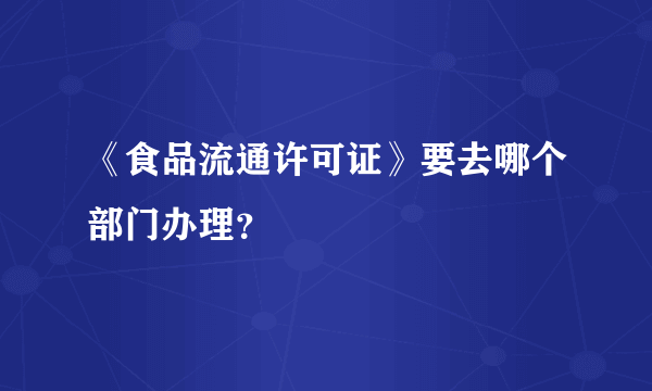 《食品流通许可证》要去哪个部门办理？